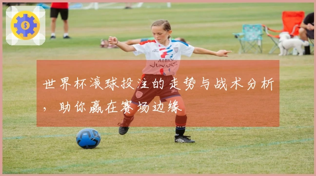 世界杯滚球投注的走势与战术分析，助你赢在赛场边缘