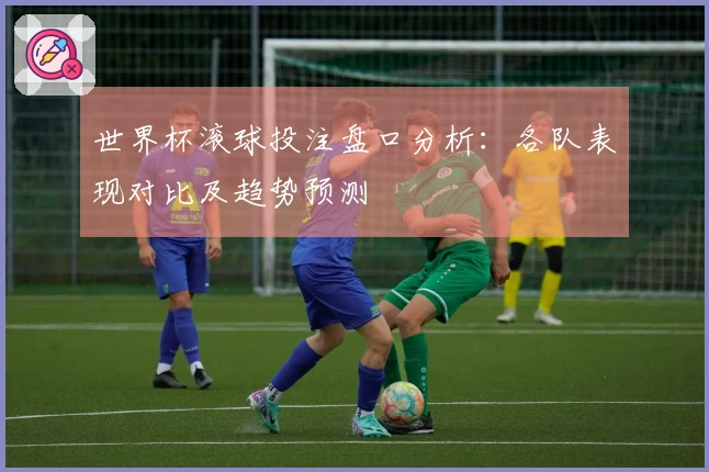 世界杯滚球投注盘口分析：各队表现对比及趋势预测